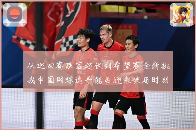 从巡回赛跌宕起伏到希望赛全新挑战中国网球选手能否迎来破局时刻赛场观察：最新赛事动态与深度分析