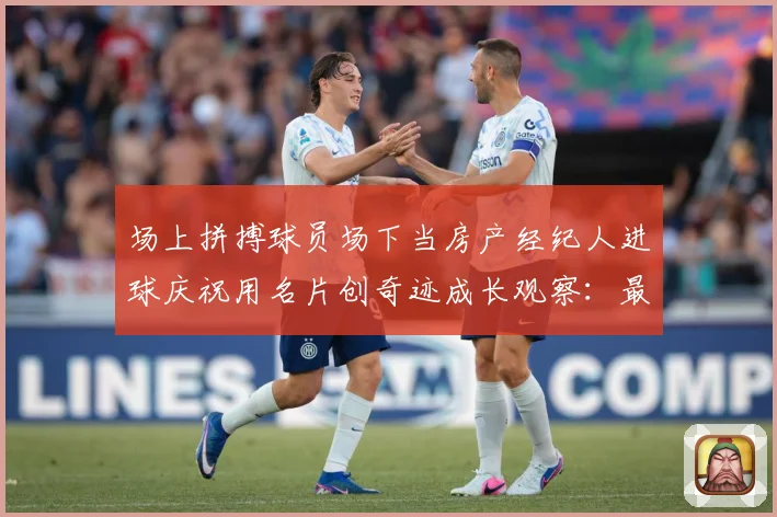 场上拼搏球员场下当房产经纪人进球庆祝用名片创奇迹成长观察：最新赛事动态与深度分析