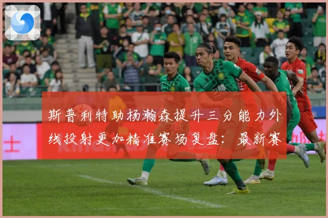 斯普利特助杨瀚森提升三分能力外线投射更加精准赛场复盘：最新赛事动态与深度分析