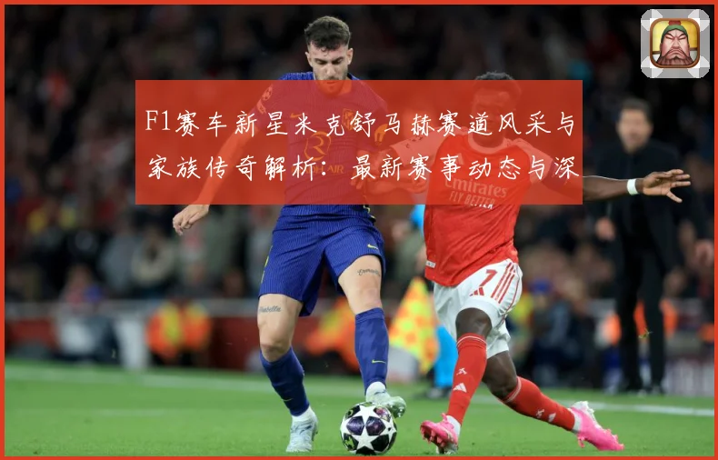 F1赛车新星米克舒马赫赛道风采与家族传奇解析：最新赛事动态与深度分析