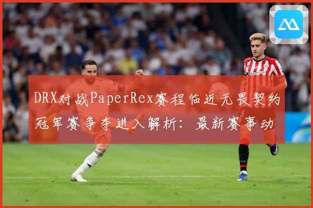 DRX对战PaperRex赛程临近无畏契约冠军赛争夺进入解析：最新赛事动态与深度分析