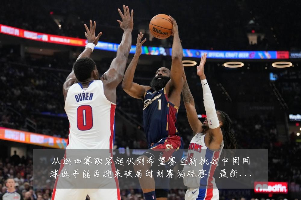 从巡回赛跌宕起伏到希望赛全新挑战中国网球选手能否迎来破局时刻赛场观察:最新赛事动态与深度分析