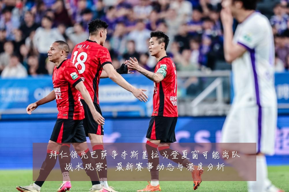 拜仁领先巴萨争夺斯基拉戈登夏窗可能离队战术观察:最新赛事动态与深度分析