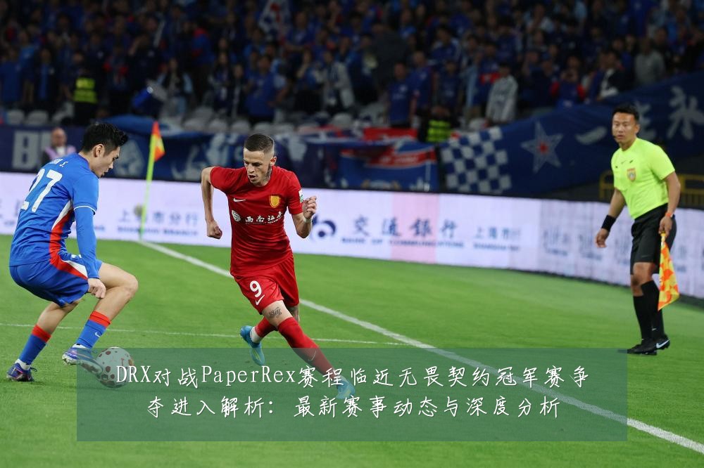 DRX对战PaperRex赛程临近无畏契约冠军赛争夺进入解析:最新赛事动态与深度分析